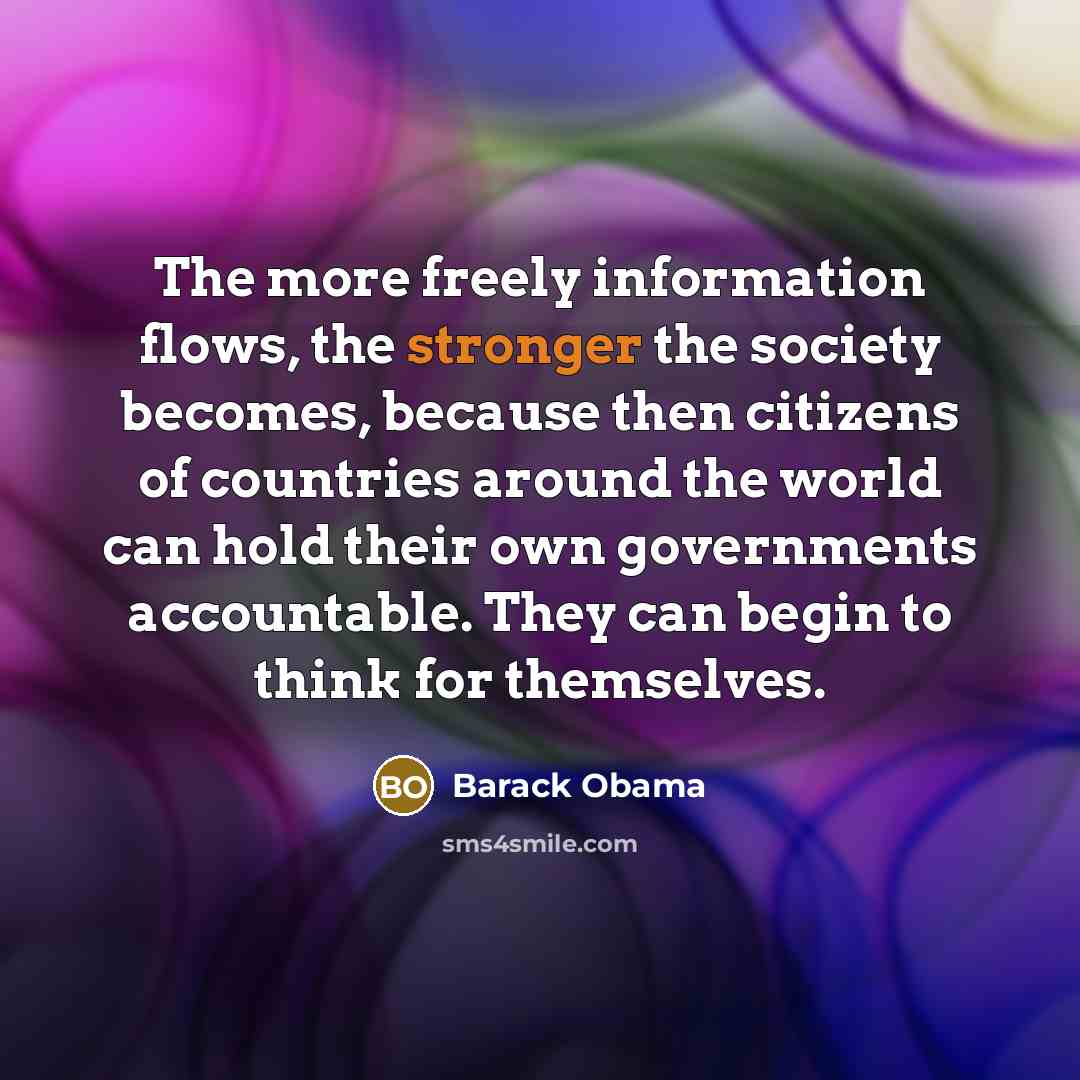 “The more freely information flows, the stronger the society becomes, because then citizens of countries around the world can hold their own governments accountable. They can begin to think for themselves.” quote by Barack Obama