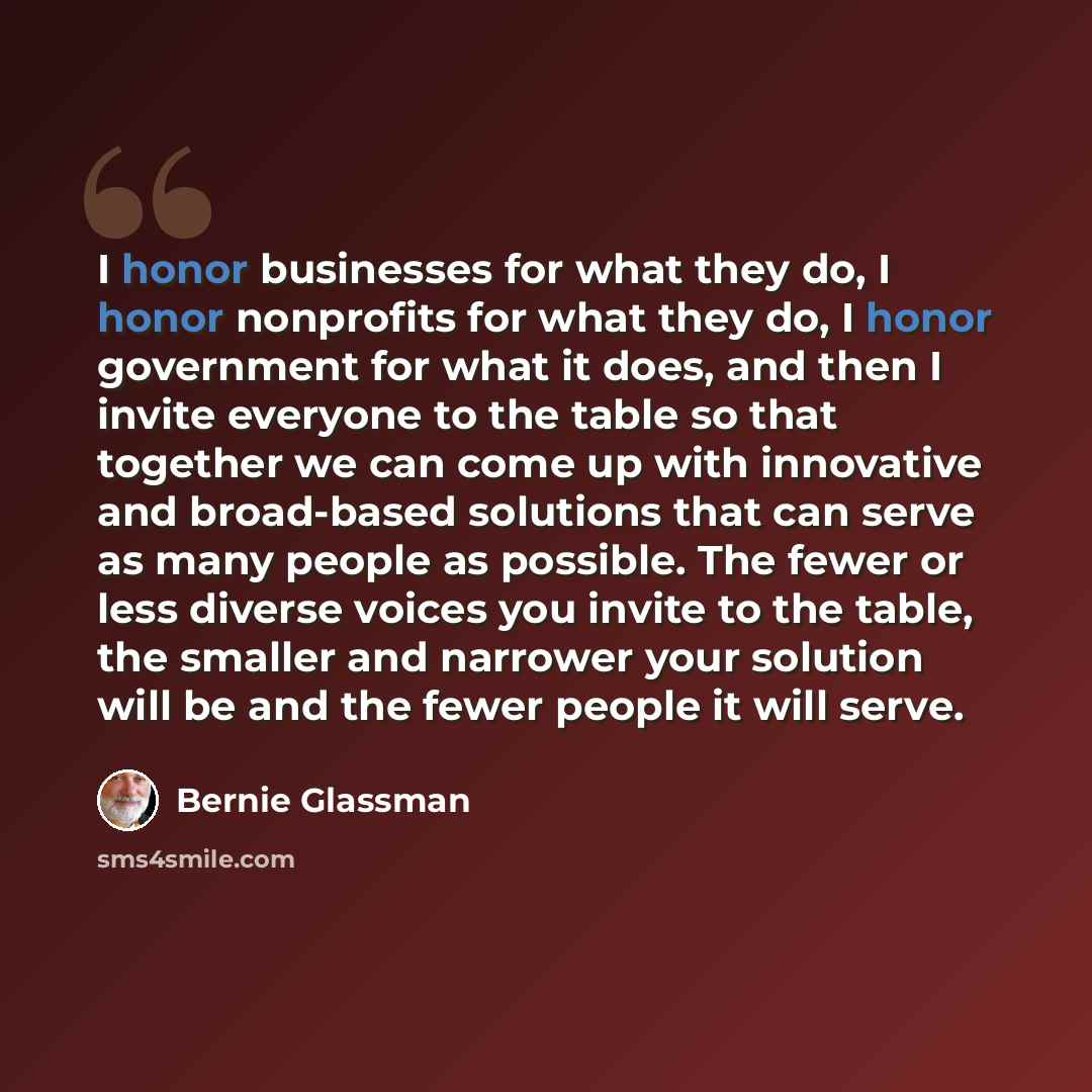 “I honor businesses for what they do, I honor nonprofits for what they do, I honor government for what it does, and then I invite everyone to the table so that together we can come up with innovative and broad-based solutions that can serve as many people as possible. The fewer or less diverse…” quote by Bernie Glassman