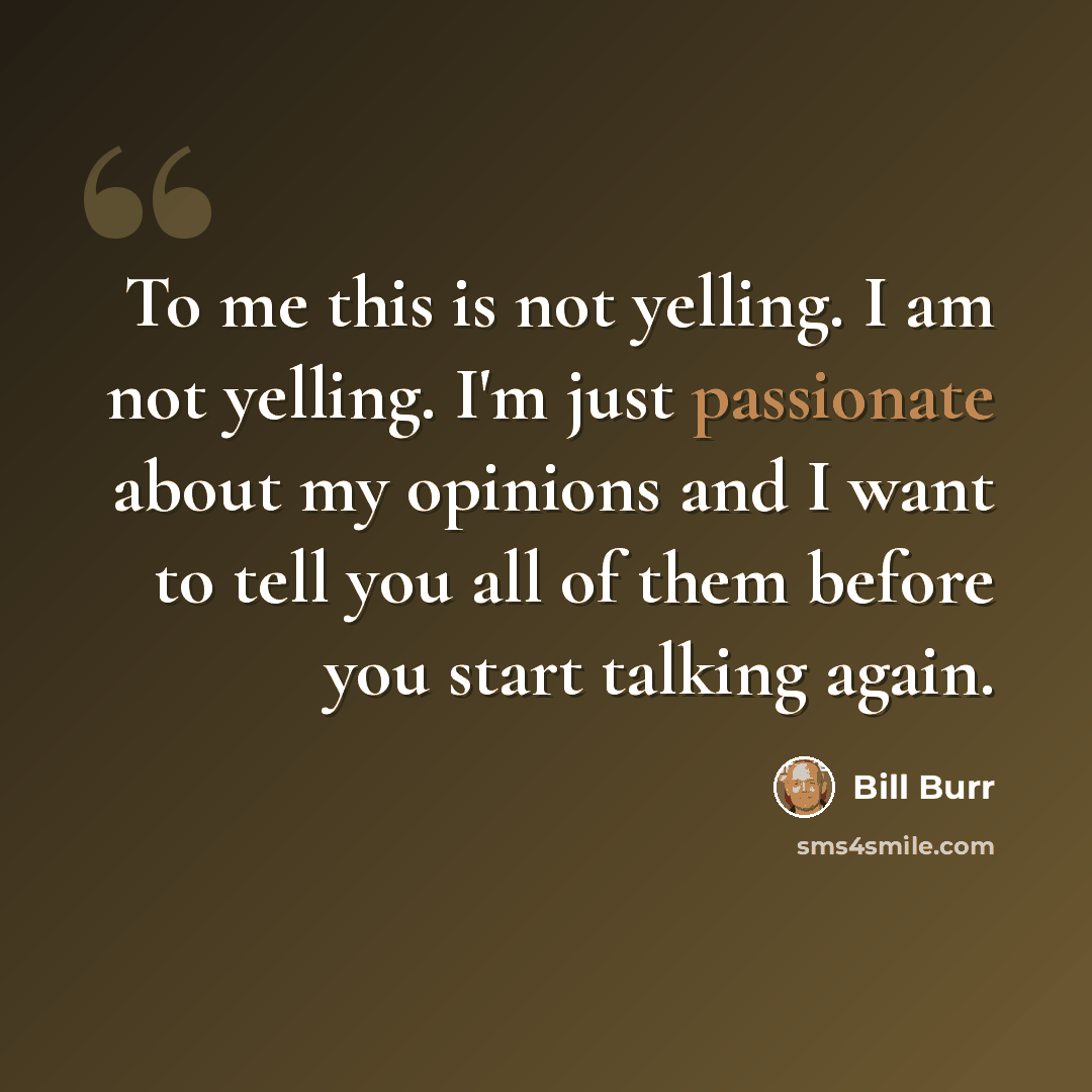“To me this is not yelling. I am not yelling. I'm just passionate about my opinions and I want to tell you all of them before you start talking again.” quote by Bill Burr