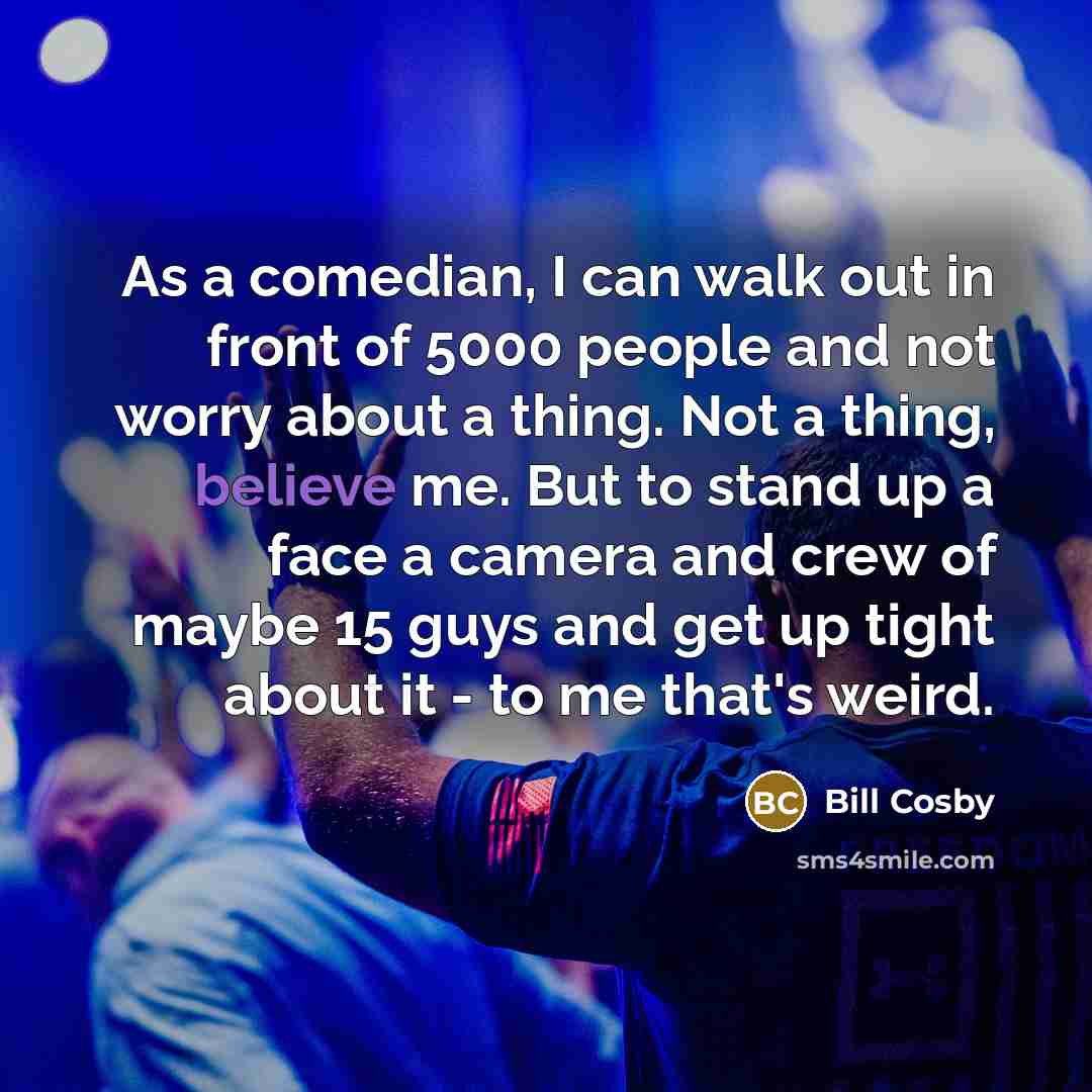 “As a comedian, I can walk out in front of 5000 people and not worry about a thing. Not a thing, believe me. But to stand up a face a camera and crew of maybe 15 guys and get up tight about it - to me that's weird.” quote by Bill Cosby