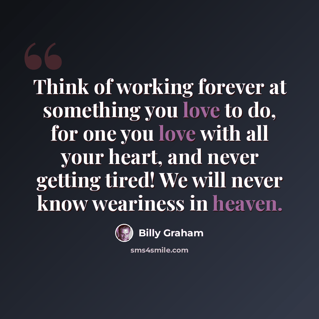 “Think of working forever at something you love to do, for one you love with all your heart, and never getting tired! We will never know weariness in heaven.” quote by Billy Graham