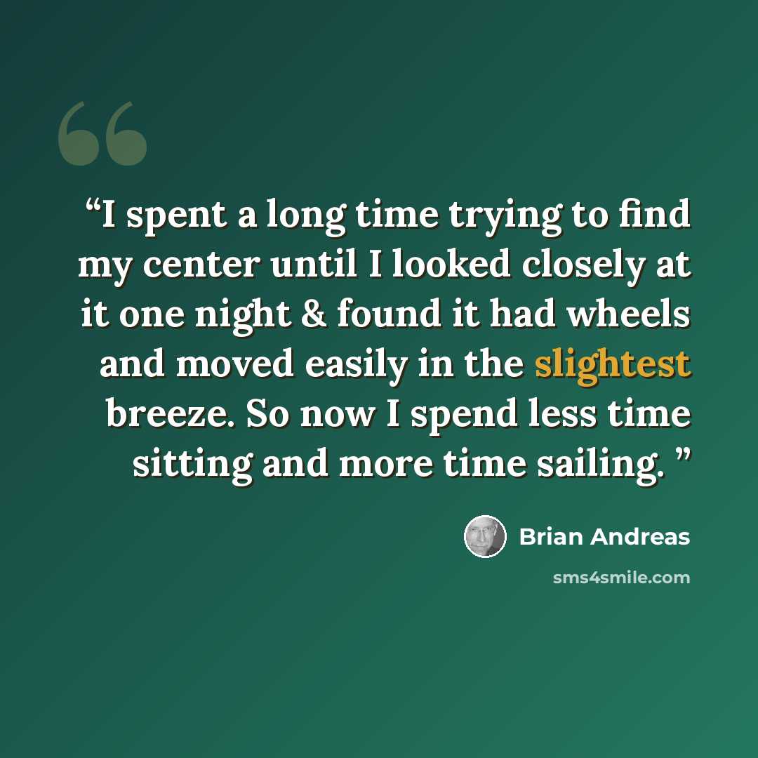 “I spent a long time trying to find my center until I looked closely at it one night & found it had wheels and moved easily in the slightest breeze. So now I spend less time sitting and more time sailing.” quote by Brian Andreas