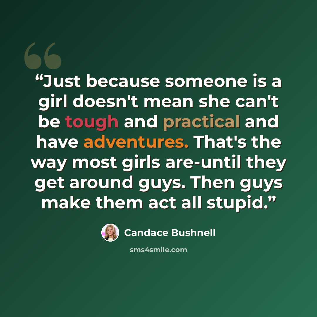 “Just because someone is a girl doesn't mean she can't be tough and practical and have adventures. That's the way most girls are-until they get around guys. Then guys make them act all stupid.” quote by Candace Bushnell