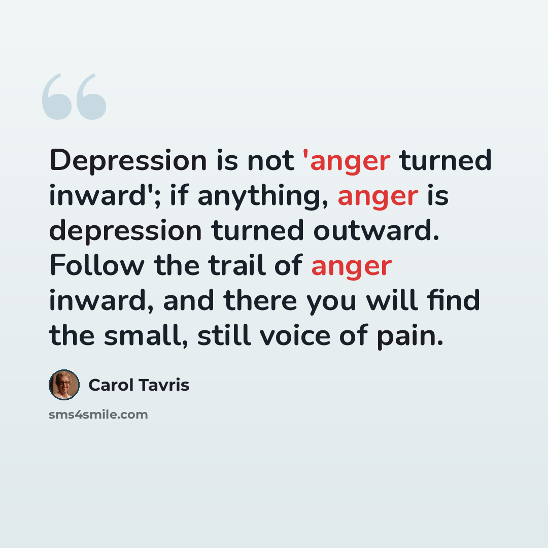 “Depression is not 'anger turned inward'; if anything, anger is depression turned outward. Follow the trail of anger inward, and there you will find the small, still voice of pain.” quote by Carol Tavris