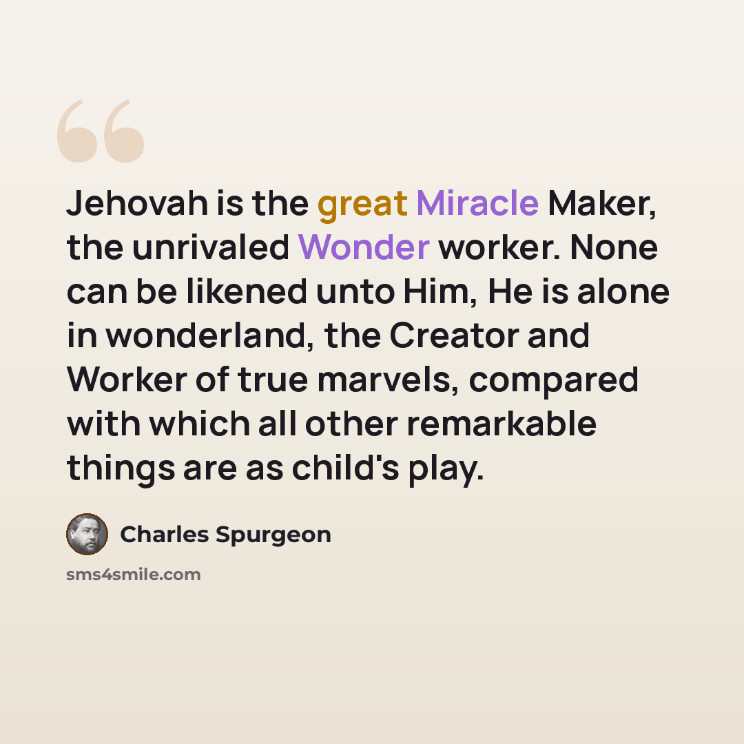 “Jehovah is the great Miracle Maker, the unrivaled Wonder worker. None can be likened unto Him, He is alone in wonderland, the Creator and Worker of true marvels, compared with which all other remarkable things are as child's play.” quote by Charles Spurgeon