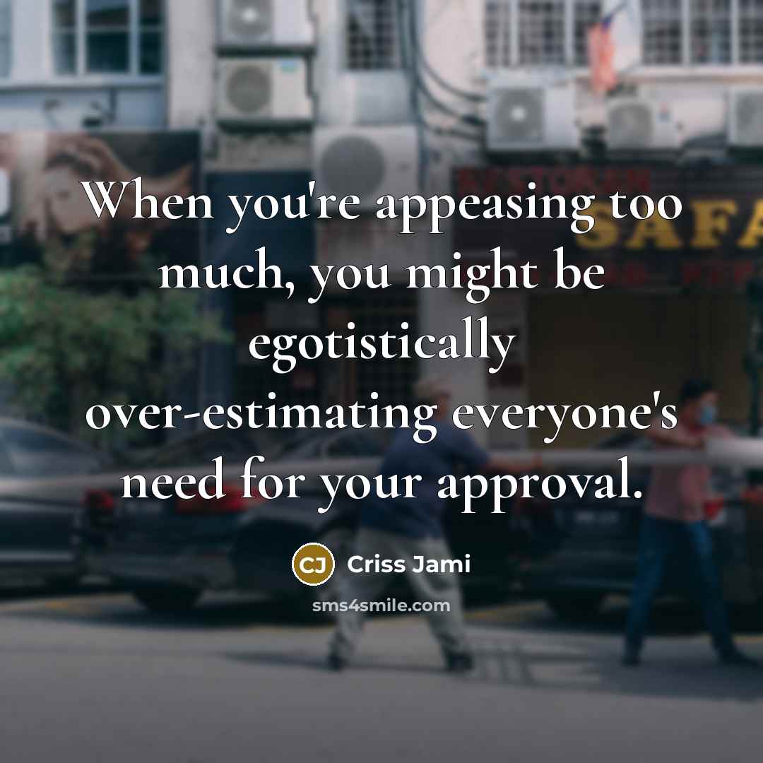 “When you're appeasing too much, you might be egotistically over-estimating everyone's need for your approval.” quote by Criss Jami