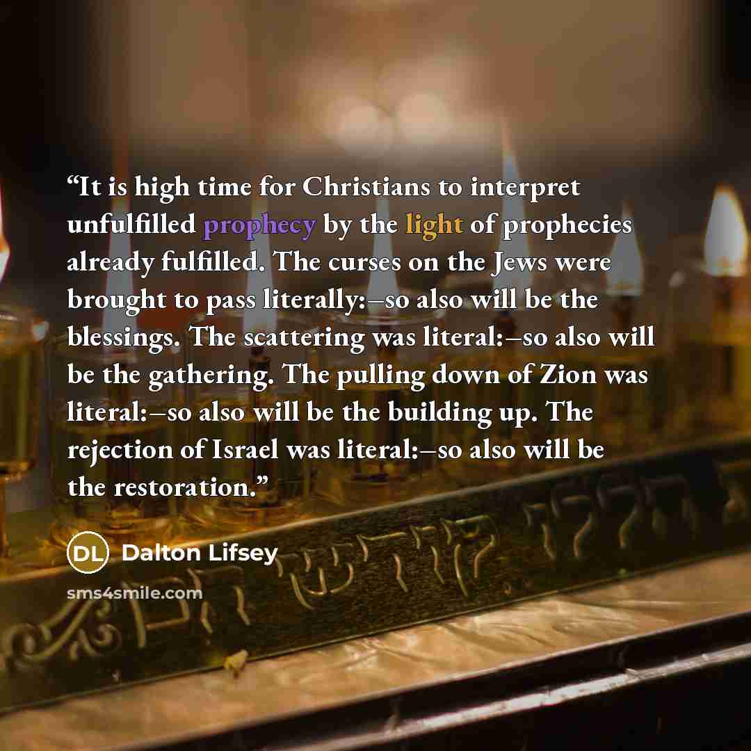 “It is high time for Christians to interpret unfulfilled prophecy by the light of prophecies already fulfilled. The curses on the Jews were brought to pass literally:–so also will be the blessings. The scattering was literal:–so also will be the gathering. The pulling down of Zion was literal:–so…” quote by Dalton Lifsey