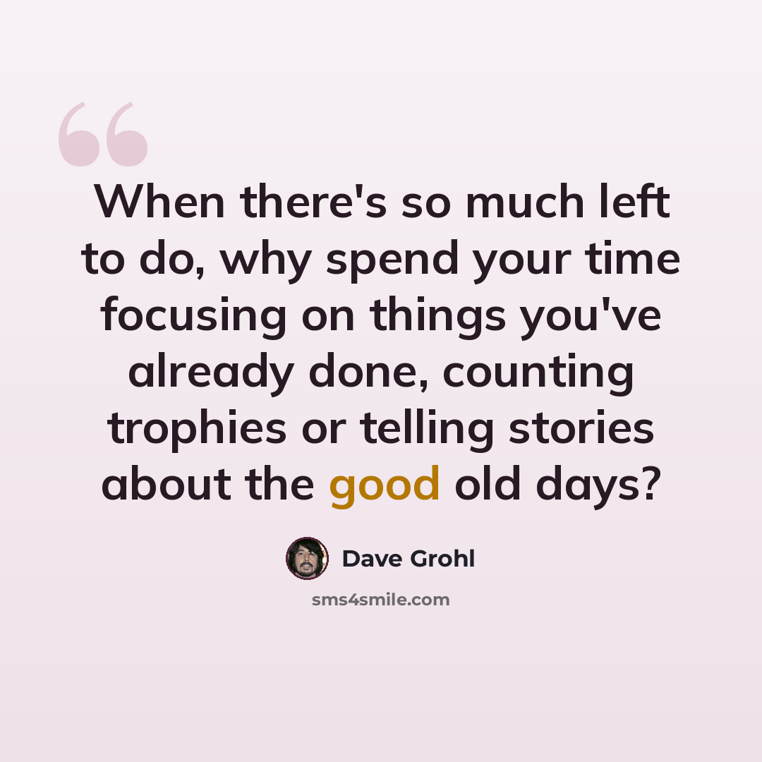 “When there's so much left to do, why spend your time focusing on things you've already done, counting trophies or telling stories about the good old days?” quote by Dave Grohl