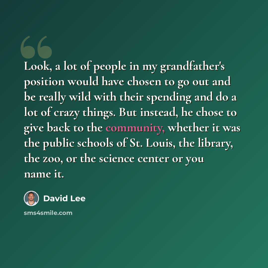 “Look, a lot of people in my grandfather's position would have chosen to go out and be really wild with their spending and do a lot of crazy things. But instead, he chose to give back to the community, whether it was the public schools of St. Louis, the library, the zoo, or the science center or…” quote by David Lee