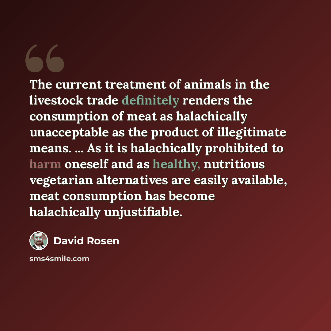 “The current treatment of animals in the livestock trade definitely renders the consumption of meat as halachically unacceptable as the product of illegitimate means. ... As it is halachically prohibited to harm oneself and as healthy, nutritious vegetarian alternatives are easily available, meat…” quote by David Rosen