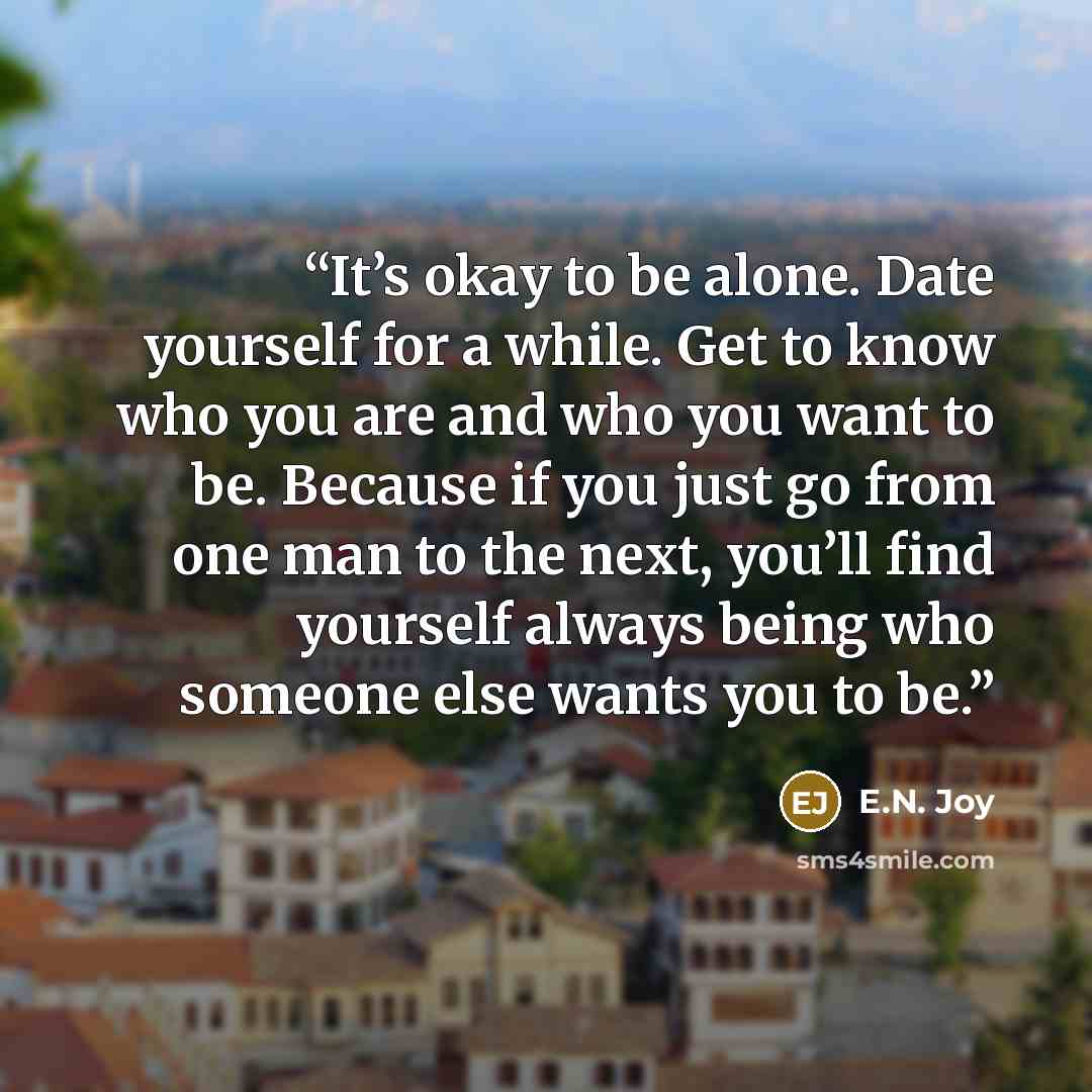 “It’s okay to be alone. Date yourself for a while. Get to know who you are and who you want to be. Because if you just go from one man to the next, you’ll find yourself always being who someone else wants you to be.” quote by E.N. Joy