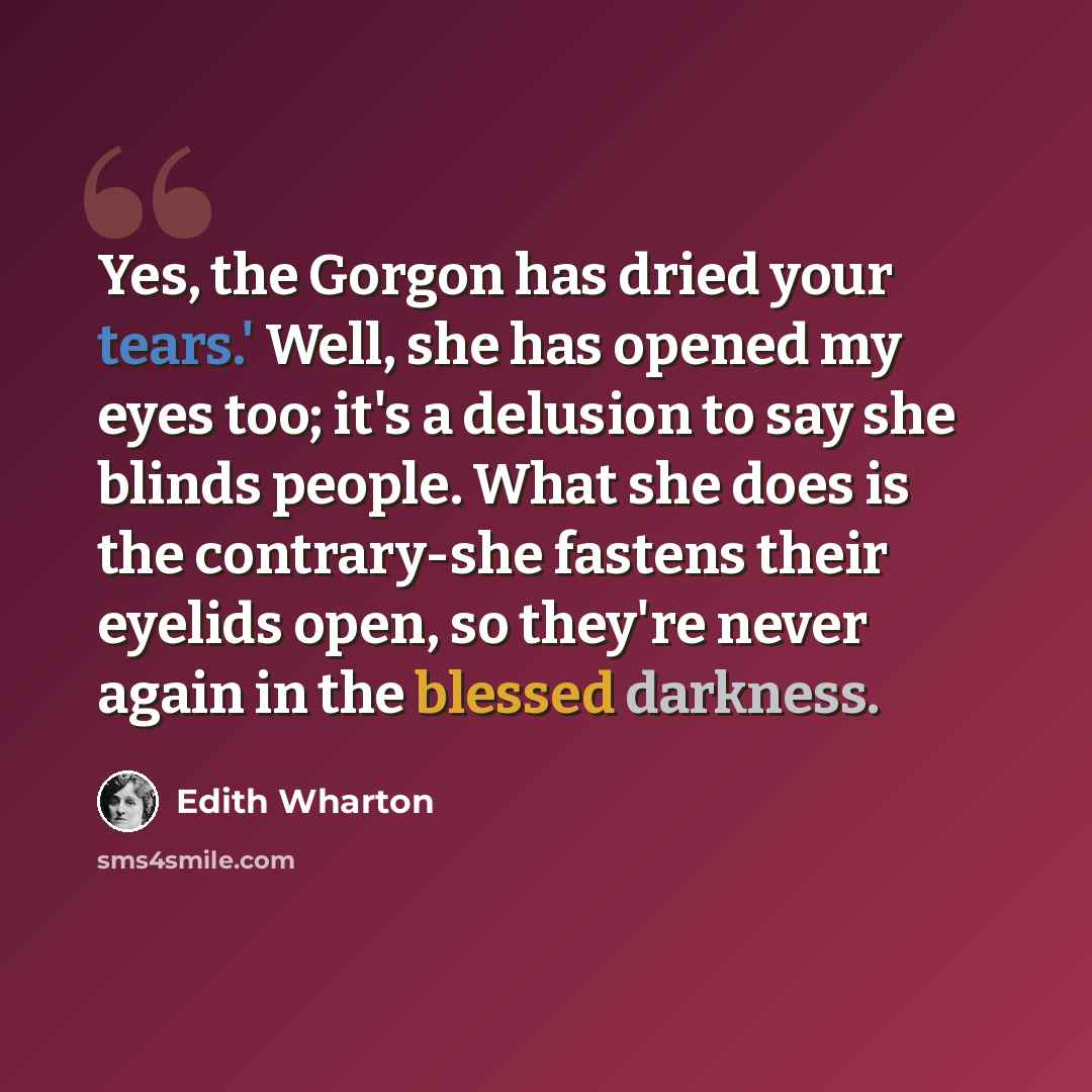 “Yes, the Gorgon has dried your tears.' Well, she has opened my eyes too; it's a delusion to say she blinds people. What she does is the contrary-she fastens their eyelids open, so they're never again in the blessed darkness.” quote by Edith Wharton