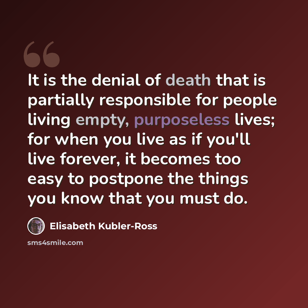 “It is the denial of death that is partially responsible for people living empty, purposeless lives; for when you live as if you'll live forever, it becomes too easy to postpone the things you know that you must do.” quote by Elisabeth Kubler-Ross