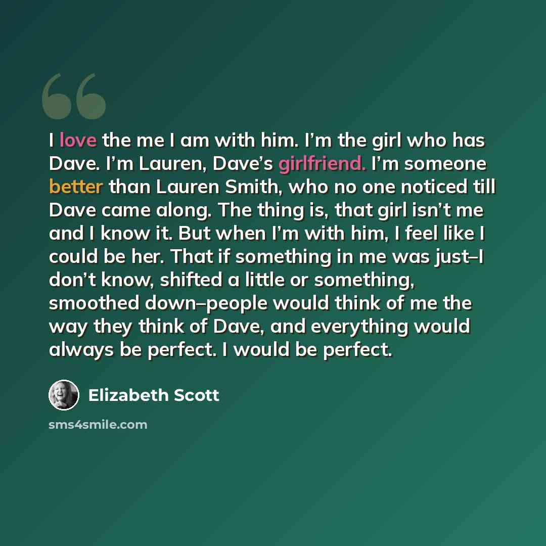 “I love the me I am with him. I’m the girl who has Dave. I’m Lauren, Dave’s girlfriend. I’m someone better than Lauren Smith, who no one noticed till Dave came along. The thing is, that girl isn’t me and I know it. But when I’m with him, I feel like I could be her. That if something in me was…” quote by Elizabeth Scott