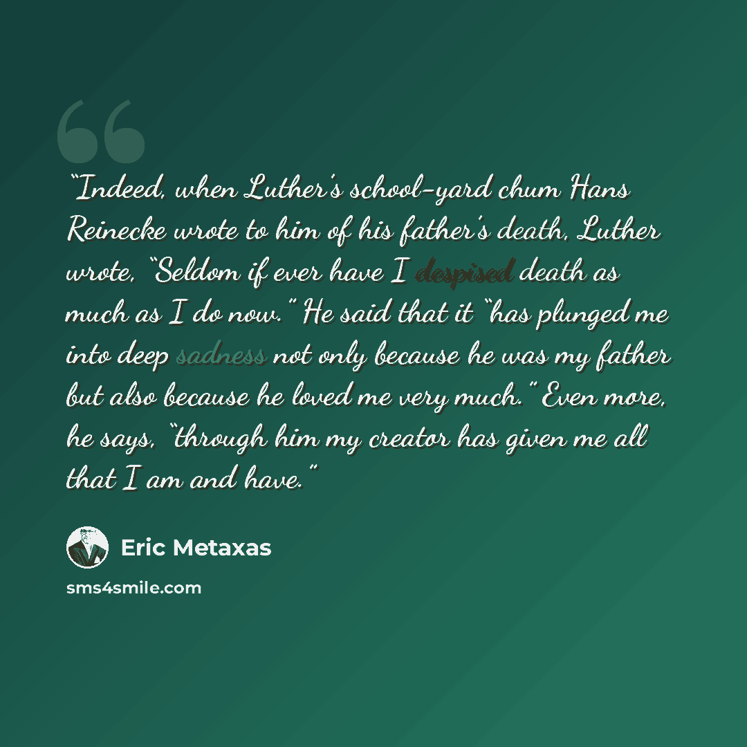 “Indeed, when Luther’s school-yard chum Hans Reinecke wrote to him of his father’s death, Luther wrote, “Seldom if ever have I despised death as much as I do now.” He said that it “has plunged me into deep sadness not only because he was my father but also because he loved me very much.” Even more…” quote by Eric Metaxas