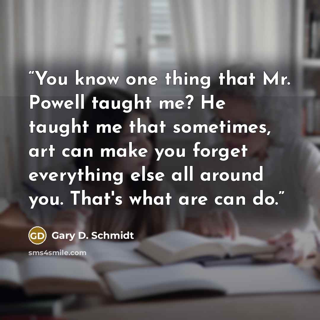 “You know one thing that Mr. Powell taught me? He taught me that sometimes, art can make you forget everything else all around you. That's what are can do.” quote by Gary D. Schmidt