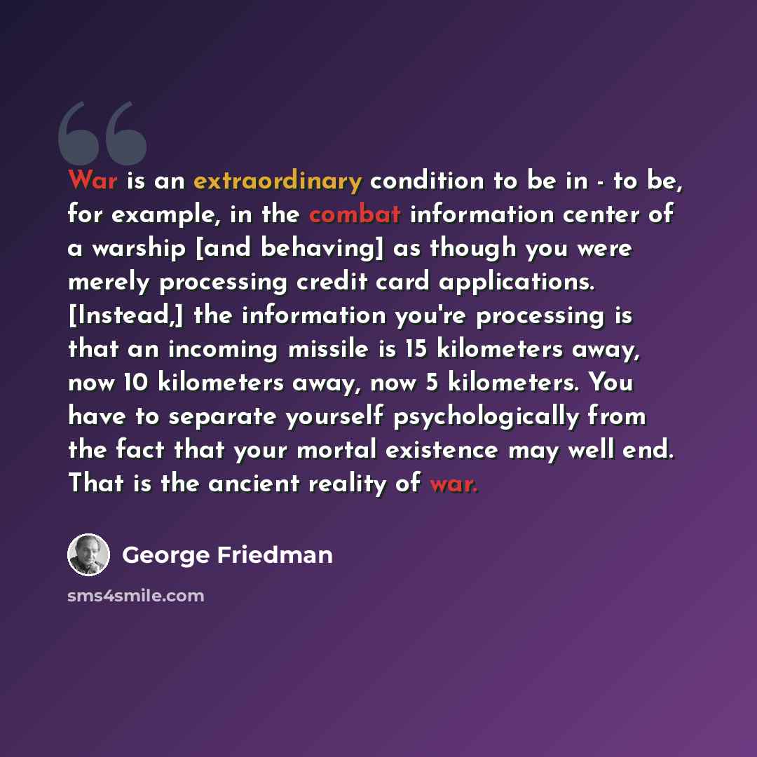 “War is an extraordinary condition to be in - to be, for example, in the combat information center of a warship [and behaving] as though you were merely processing credit card applications. [Instead,] the information you're processing is that an incoming missile is 15 kilometers away, now 10…” quote by George Friedman