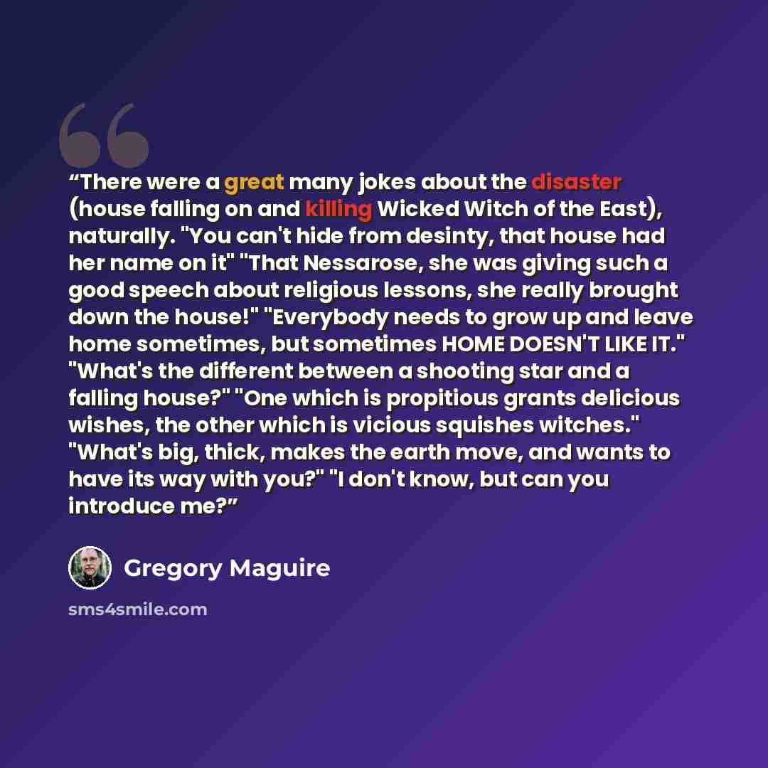 “There were a great many jokes about the disaster (house falling on and killing Wicked Witch of the East), naturally. "You can't hide from desinty, that house had her name on it" "That Nessarose, she was giving such a good speech about religious lessons, she really brought down the house!"…” quote by Gregory Maguire