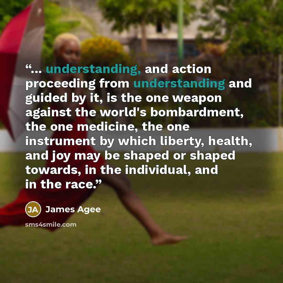 “... understanding, and action proceeding from understanding and guided by it, is the one weapon against the world's bombardment, the one medicine, the one instrument by which liberty, health, and joy may be shaped or shaped towards, in the individual, and in the race.” quote by James Agee