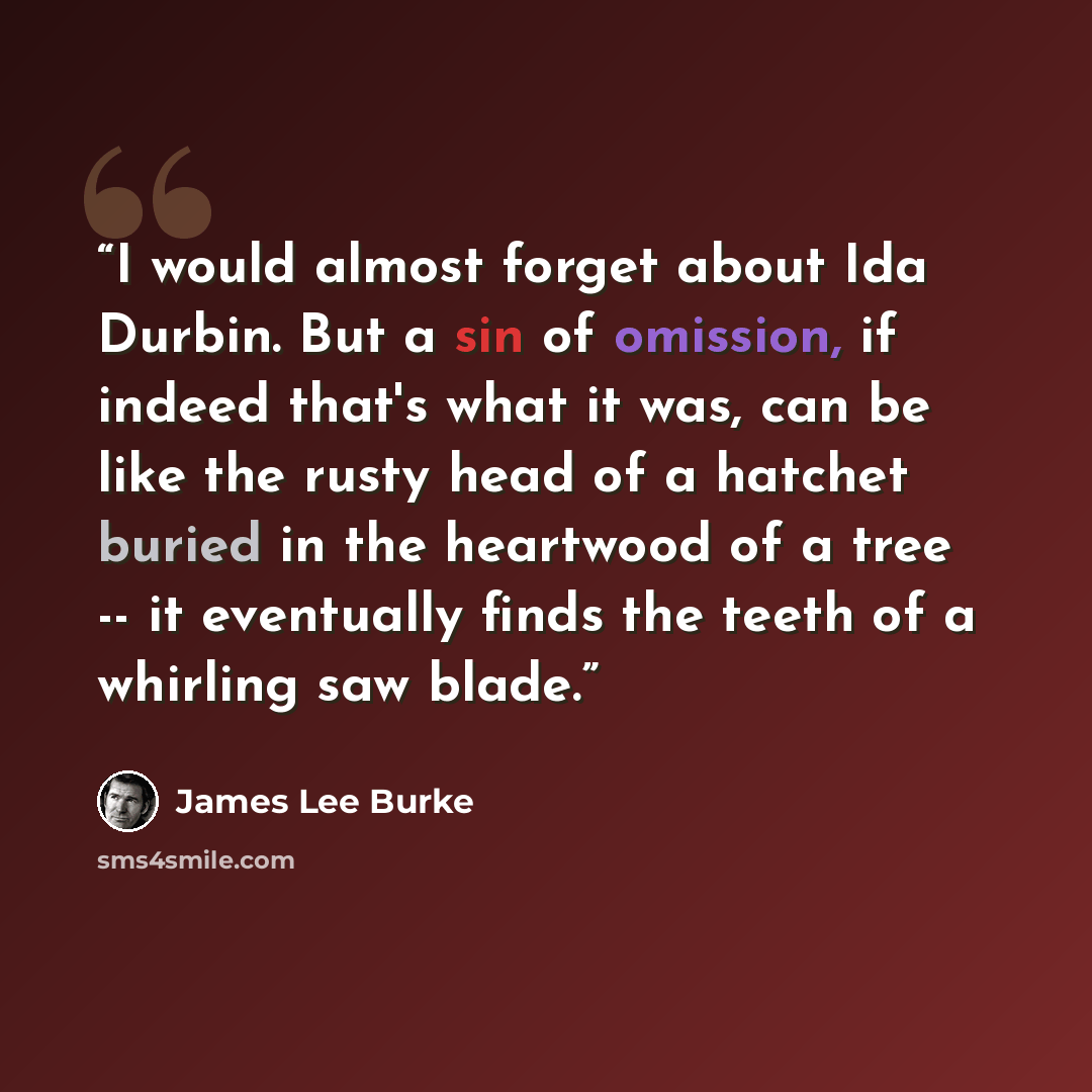 “I would almost forget about Ida Durbin. But a sin of omission, if indeed that's what it was, can be like the rusty head of a hatchet buried in the heartwood of a tree -- it eventually finds the teeth of a whirling saw blade.” quote by James Lee Burke