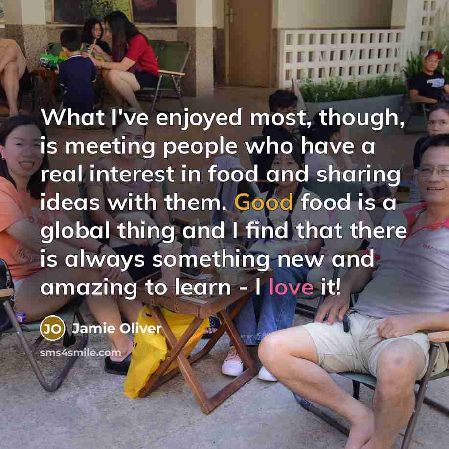 “What I've enjoyed most, though, is meeting people who have a real interest in food and sharing ideas with them. Good food is a global thing and I find that there is always something new and amazing to learn - I love it!” quote by Jamie Oliver