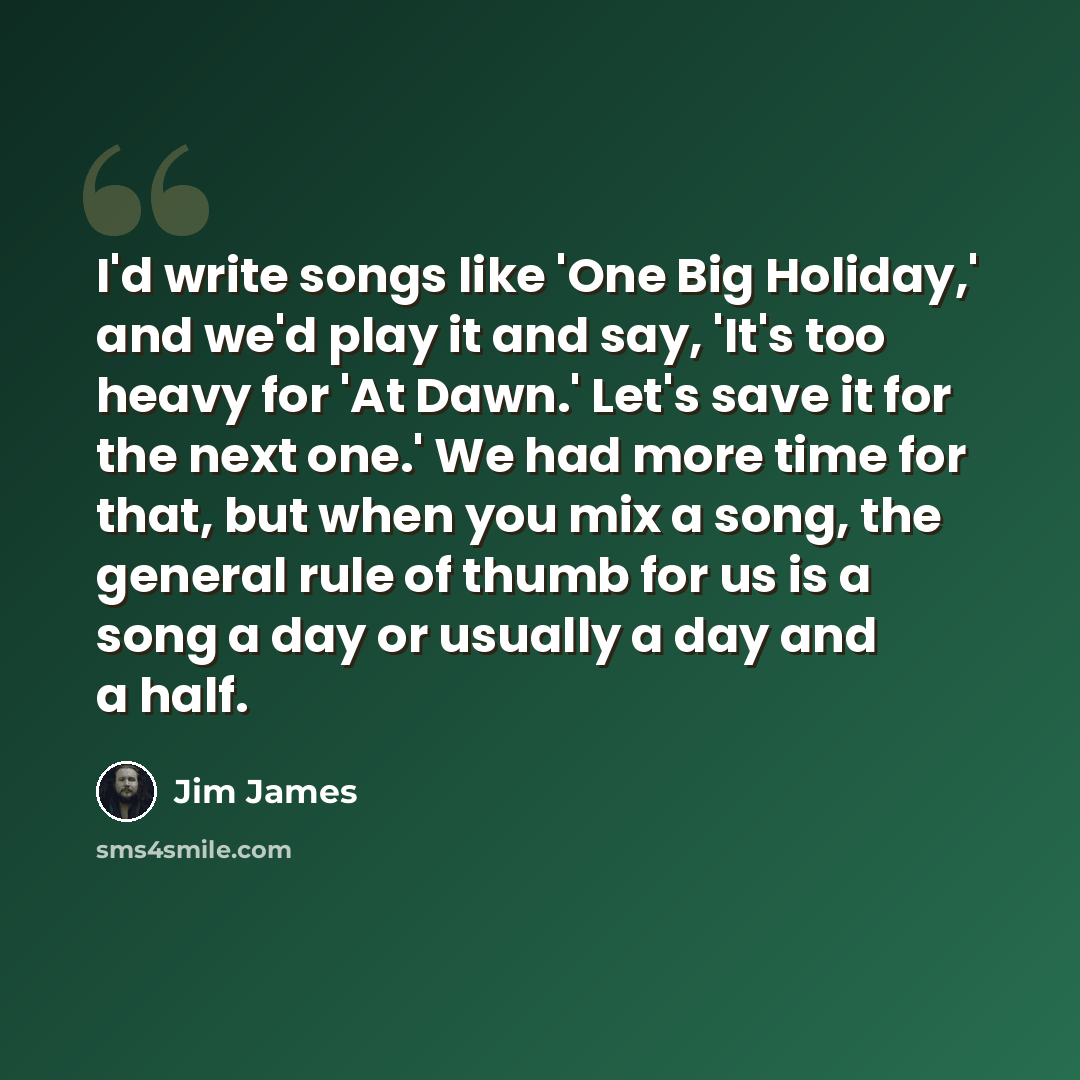 “I'd write songs like 'One Big Holiday,' and we'd play it and say, 'It's too heavy for 'At Dawn.' Let's save it for the next one.' We had more time for that, but when you mix a song, the general rule of thumb for us is a song a day or usually a day and a half.” quote by Jim James