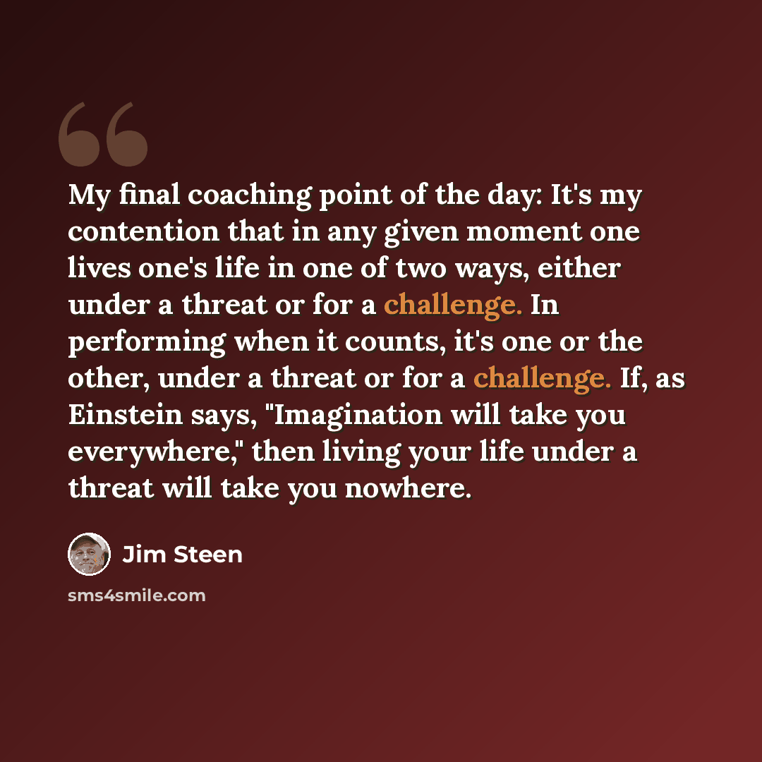 “My final coaching point of the day: It's my contention that in any given moment one lives one's life in one of two ways, either under a threat or for a challenge. In performing when it counts, it's one or the other, under a threat or for a challenge. If, as Einstein says, "Imagination will take…” quote by Jim Steen