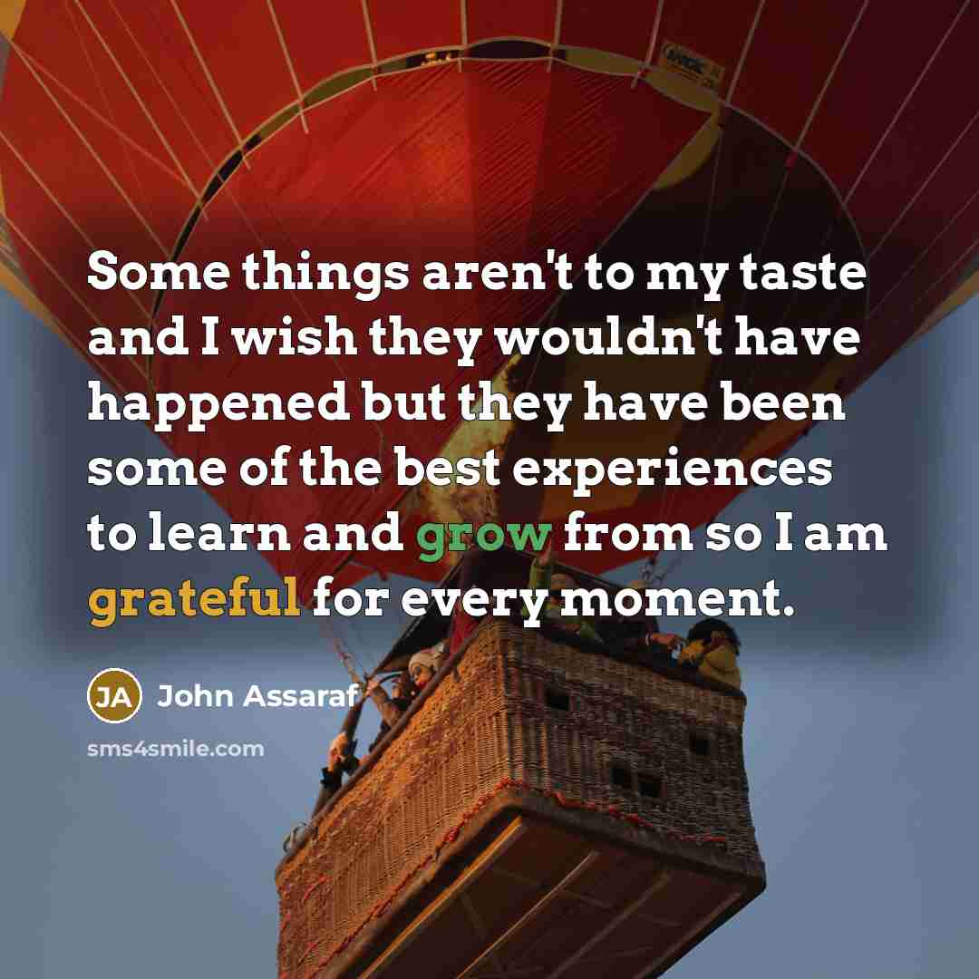 “Some things aren't to my taste and I wish they wouldn't have happened but they have been some of the best experiences to learn and grow from so I am grateful for every moment.” quote by John Assaraf