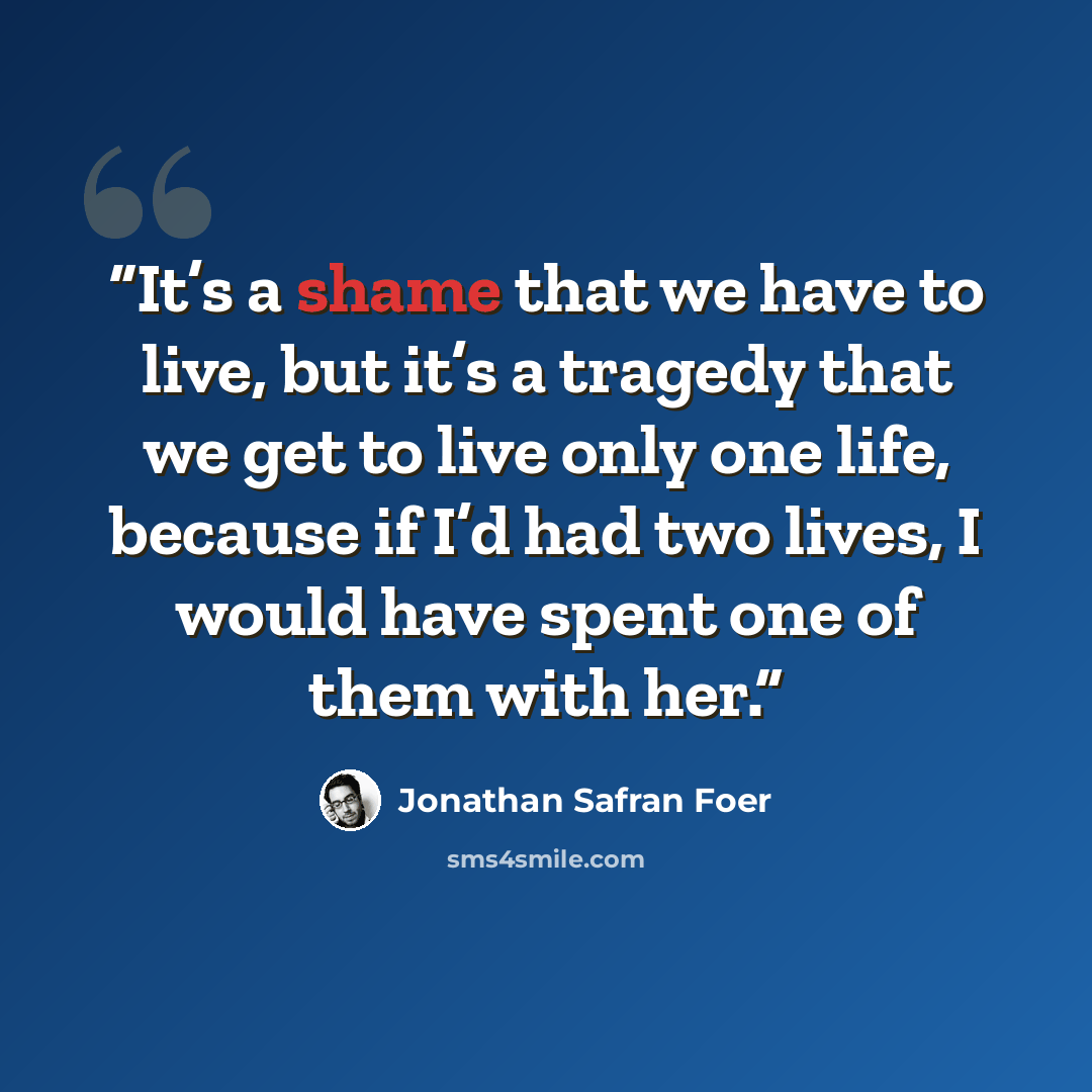 “It’s a shame that we have to live, but it’s a tragedy that we get to live only one life, because if I’d had two lives, I would have spent one of them with her.” quote by Jonathan Safran Foer