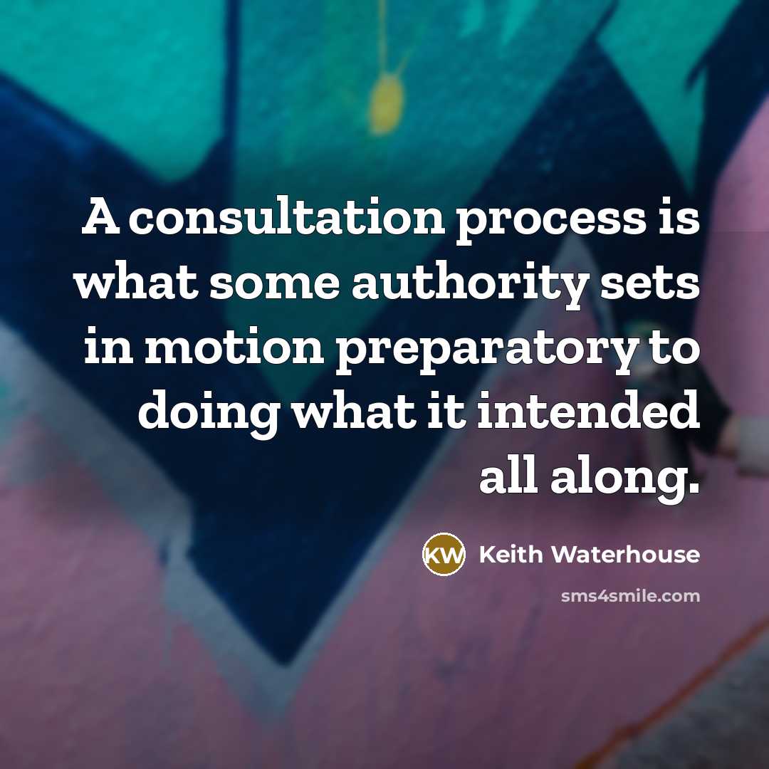 “A consultation process is what some authority sets in motion preparatory to doing what it intended all along.” quote by Keith Waterhouse