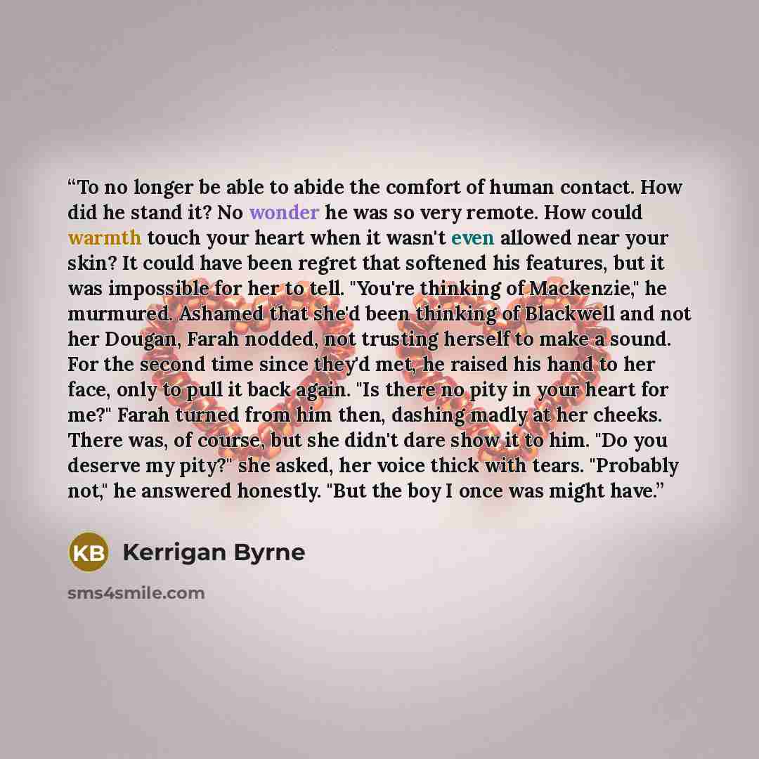“To no longer be able to abide the comfort of human contact. How did he stand it? No wonder he was so very remote. How could warmth touch your heart when it wasn't even allowed near your skin? It could have been regret that softened his features, but it was impossible for her to tell. "You're…” quote by Kerrigan Byrne