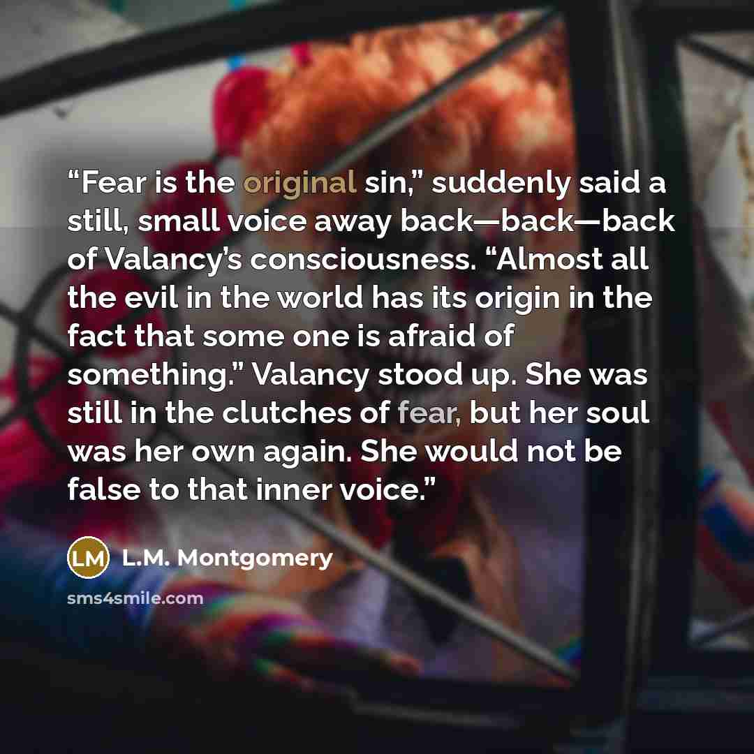 “Fear is the original sin,” suddenly said a still, small voice away back—back—back of Valancy’s consciousness. “Almost all the evil in the world has its origin in the fact that some one is afraid of something.” Valancy stood up. She was still in the clutches of fear, but her soul was her own again…” quote by L.M. Montgomery
