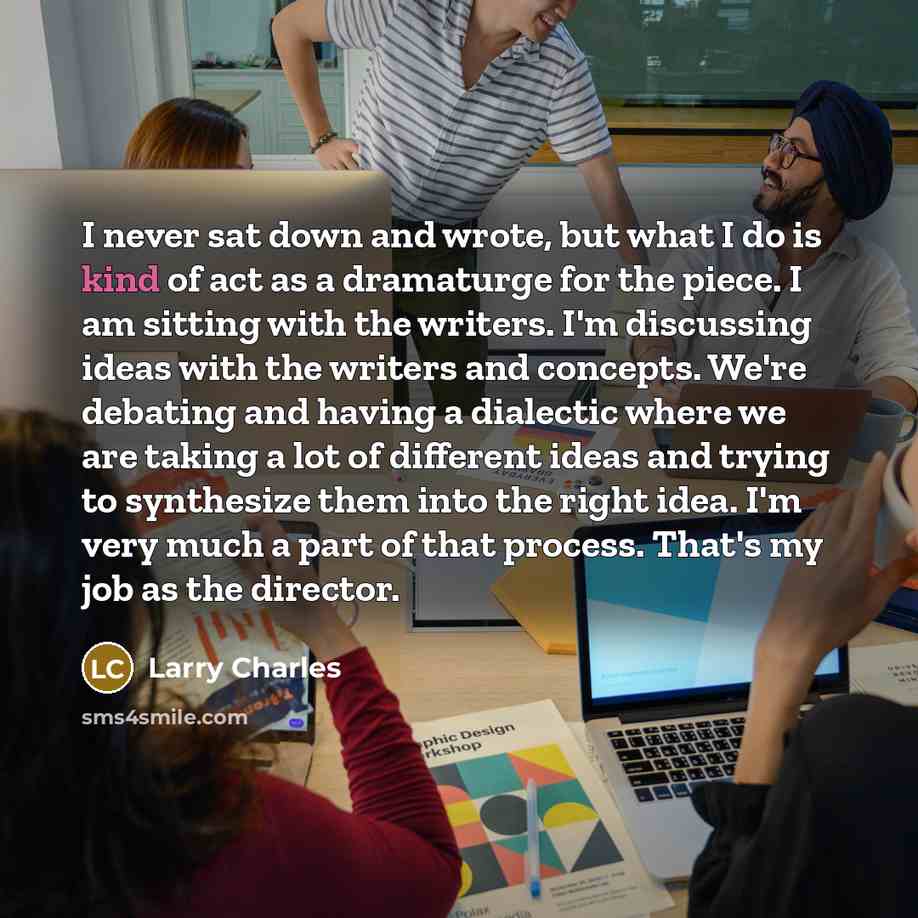 “I never sat down and wrote, but what I do is kind of act as a dramaturge for the piece. I am sitting with the writers. I'm discussing ideas with the writers and concepts. We're debating and having a dialectic where we are taking a lot of different ideas and trying to synthesize them into the right…” quote by Larry Charles