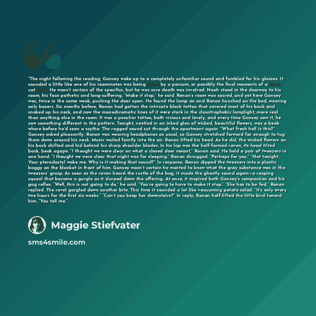 “The night following the reading, Gansey woke up to a completely unfamiliar sound and fumbled for his glasses. It sounded a little like one of his roommates was being killed by a possum, or possibly the final moments of a fatal cat fight. He wasn’t certain of the specifics, but he was sure death…” quote by Maggie Stiefvater