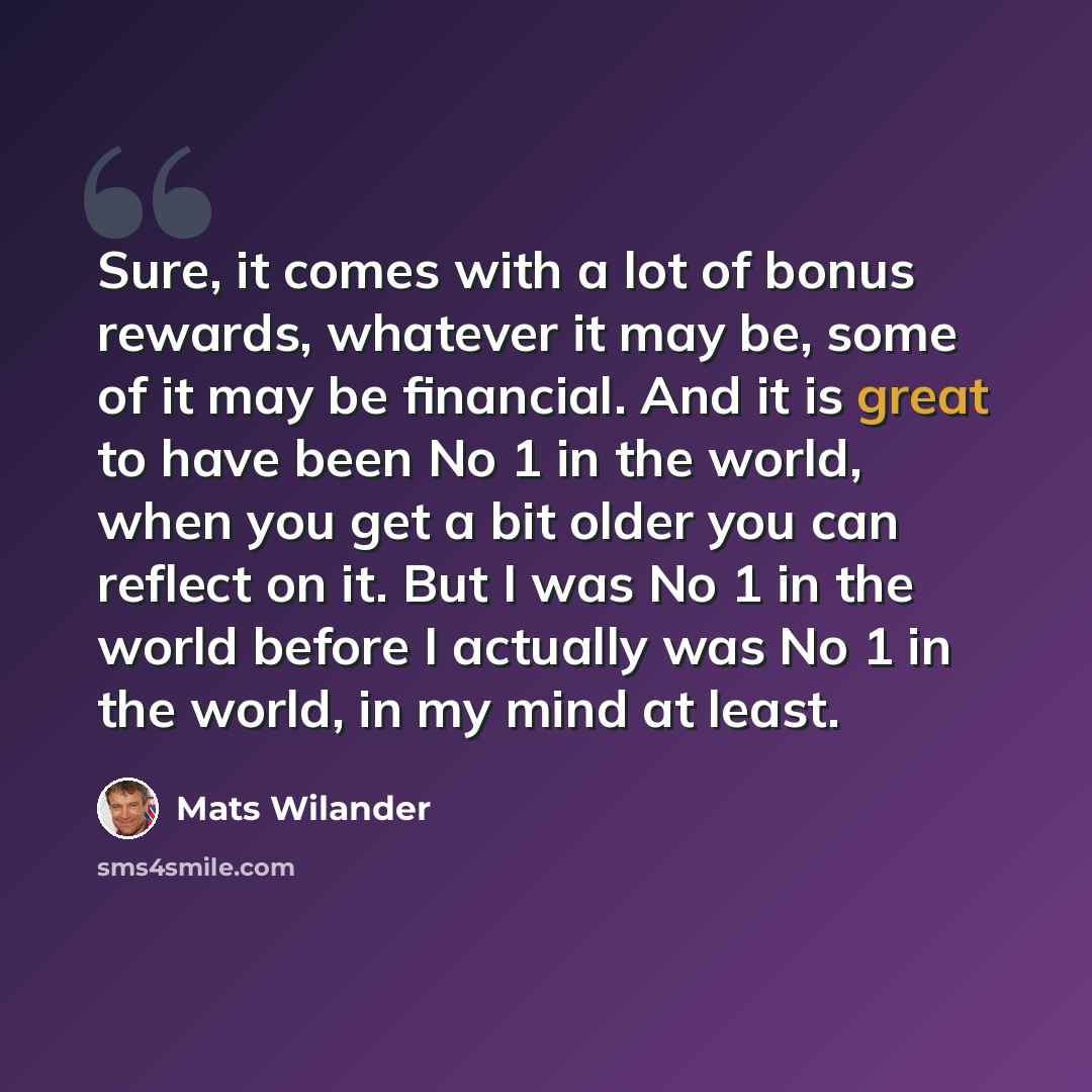 “Sure, it comes with a lot of bonus rewards, whatever it may be, some of it may be financial. And it is great to have been No 1 in the world, when you get a bit older you can reflect on it. But I was No 1 in the world before I actually was No 1 in the world, in my mind at least.” quote by Mats Wilander