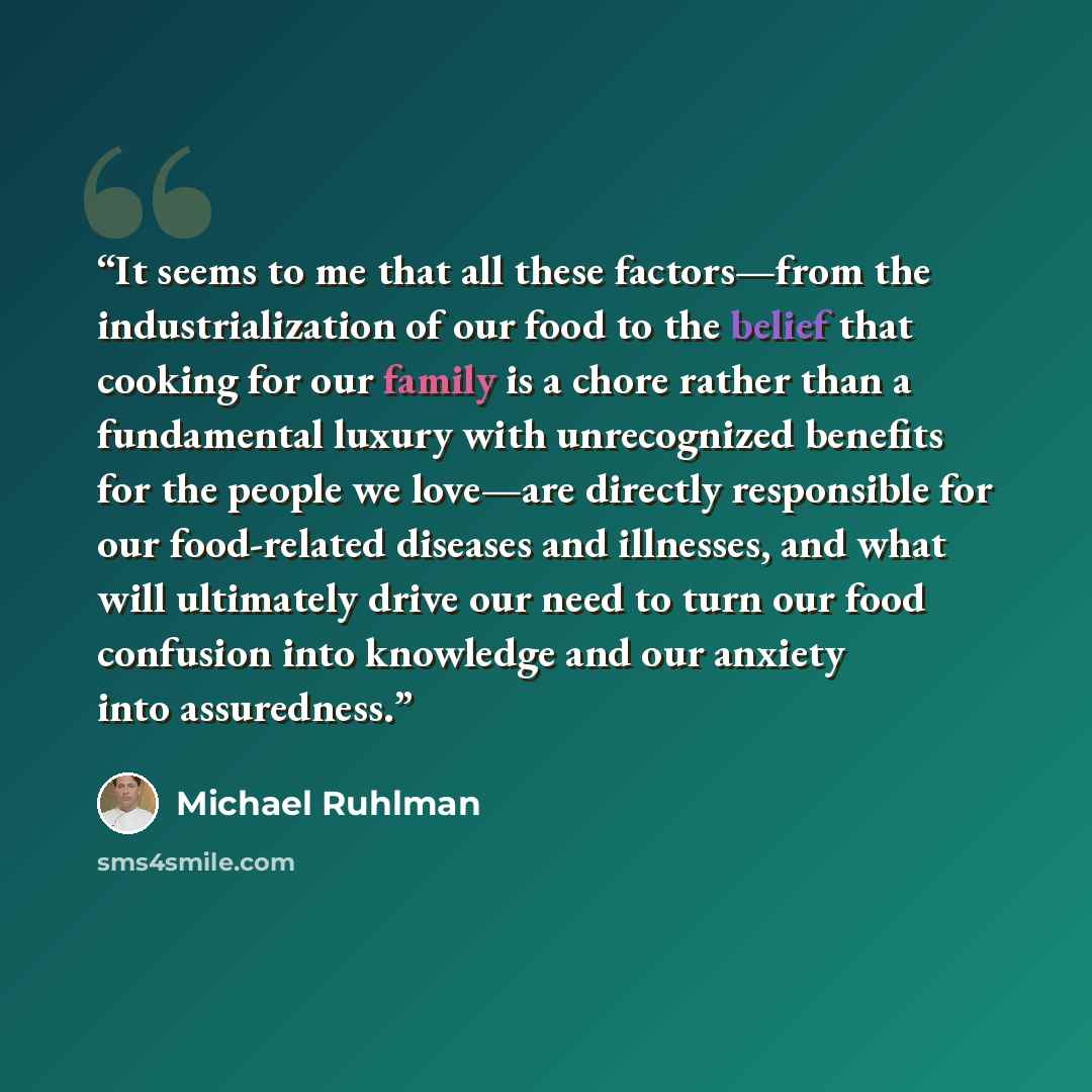 “It seems to me that all these factors—from the industrialization of our food to the belief that cooking for our family is a chore rather than a fundamental luxury with unrecognized benefits for the people we love—are directly responsible for our food-related diseases and illnesses, and what will…” quote by Michael Ruhlman