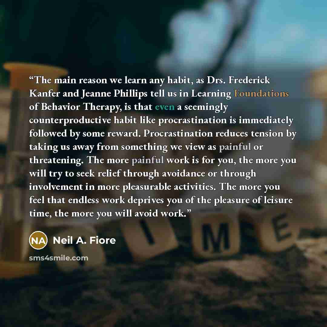 “The main reason we learn any habit, as Drs. Frederick Kanfer and Jeanne Phillips tell us in Learning Foundations of Behavior Therapy, is that even a seemingly counterproductive habit like procrastination is immediately followed by some reward. Procrastination reduces tension by taking us away from…” quote by Neil A. Fiore