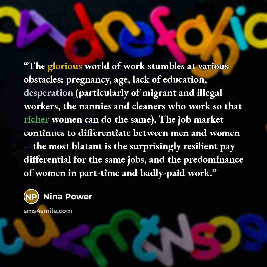 “The glorious world of work stumbles at various obstacles: pregnancy, age, lack of education, desperation (particularly of migrant and illegal workers, the nannies and cleaners who work so that richer women can do the same). The job market continues to differentiate between men and women – the most…” quote by Nina Power