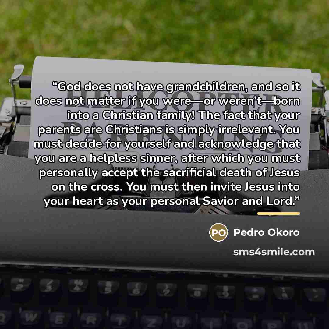 “God does not have grandchildren, and so it does not matter if you were—or weren’t—born into a Christian family! The fact that your parents are Christians is simply irrelevant. You must decide for yourself and acknowledge that you are a helpless sinner, after which you must personally accept the…” quote by Pedro Okoro