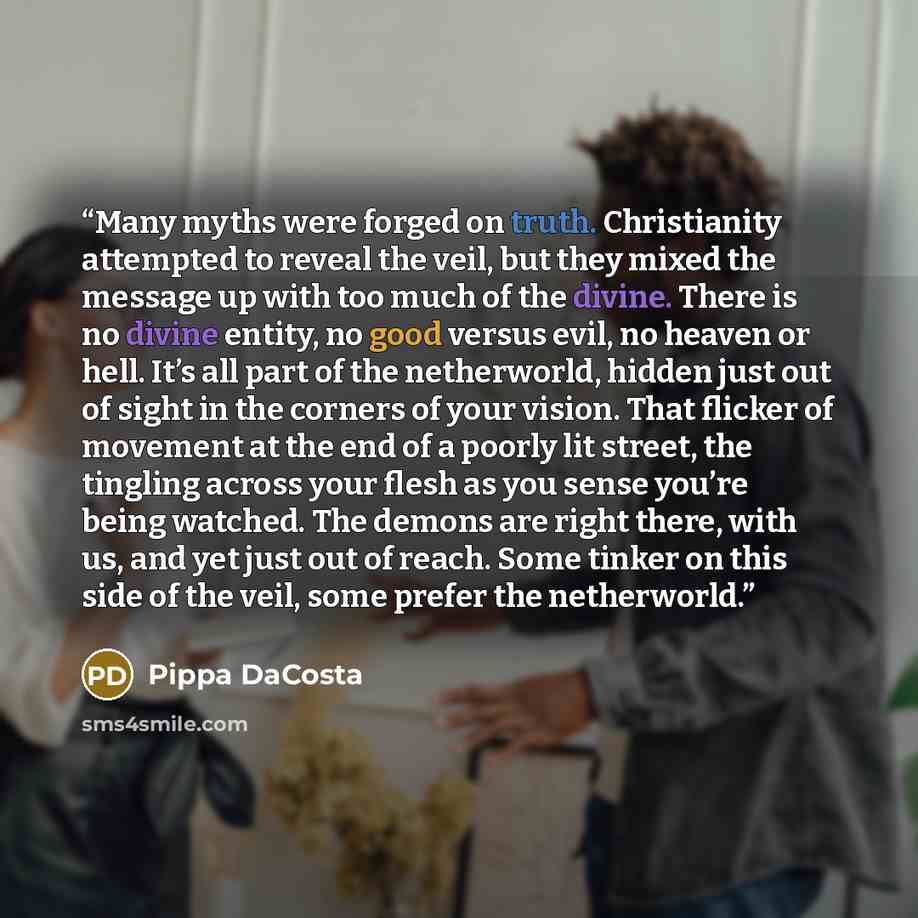 “Many myths were forged on truth. Christianity attempted to reveal the veil, but they mixed the message up with too much of the divine. There is no divine entity, no good versus evil, no heaven or hell. It’s all part of the netherworld, hidden just out of sight in the corners of your vision. That…” quote by Pippa DaCosta