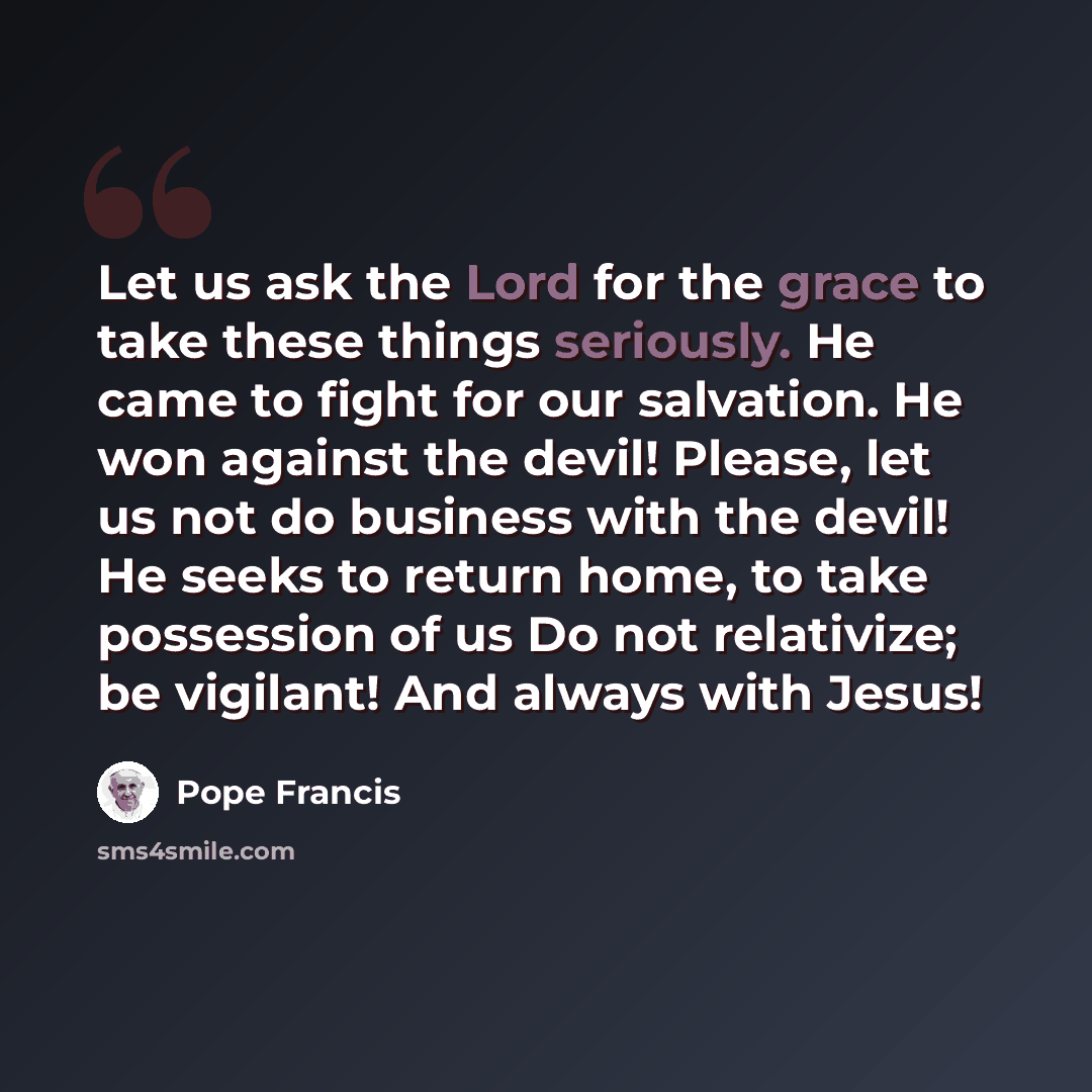 “Let us ask the Lord for the grace to take these things seriously. He came to fight for our salvation. He won against the devil! Please, let us not do business with the devil! He seeks to return home, to take possession of us Do not relativize; be vigilant! And always with Jesus!” quote by Pope Francis
