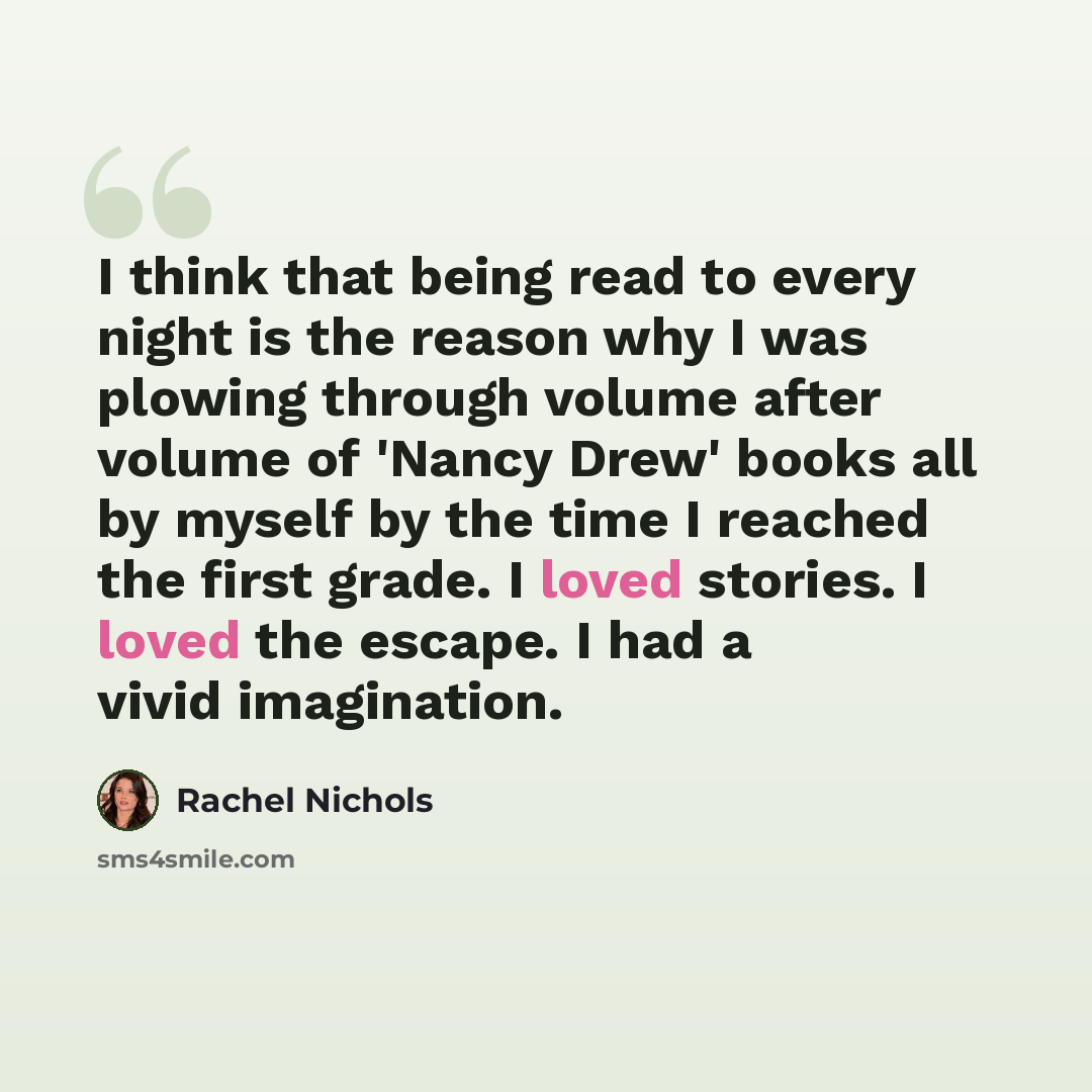 “I think that being read to every night is the reason why I was plowing through volume after volume of 'Nancy Drew' books all by myself by the time I reached the first grade. I loved stories. I loved the escape. I had a vivid imagination.” quote by Rachel Nichols
