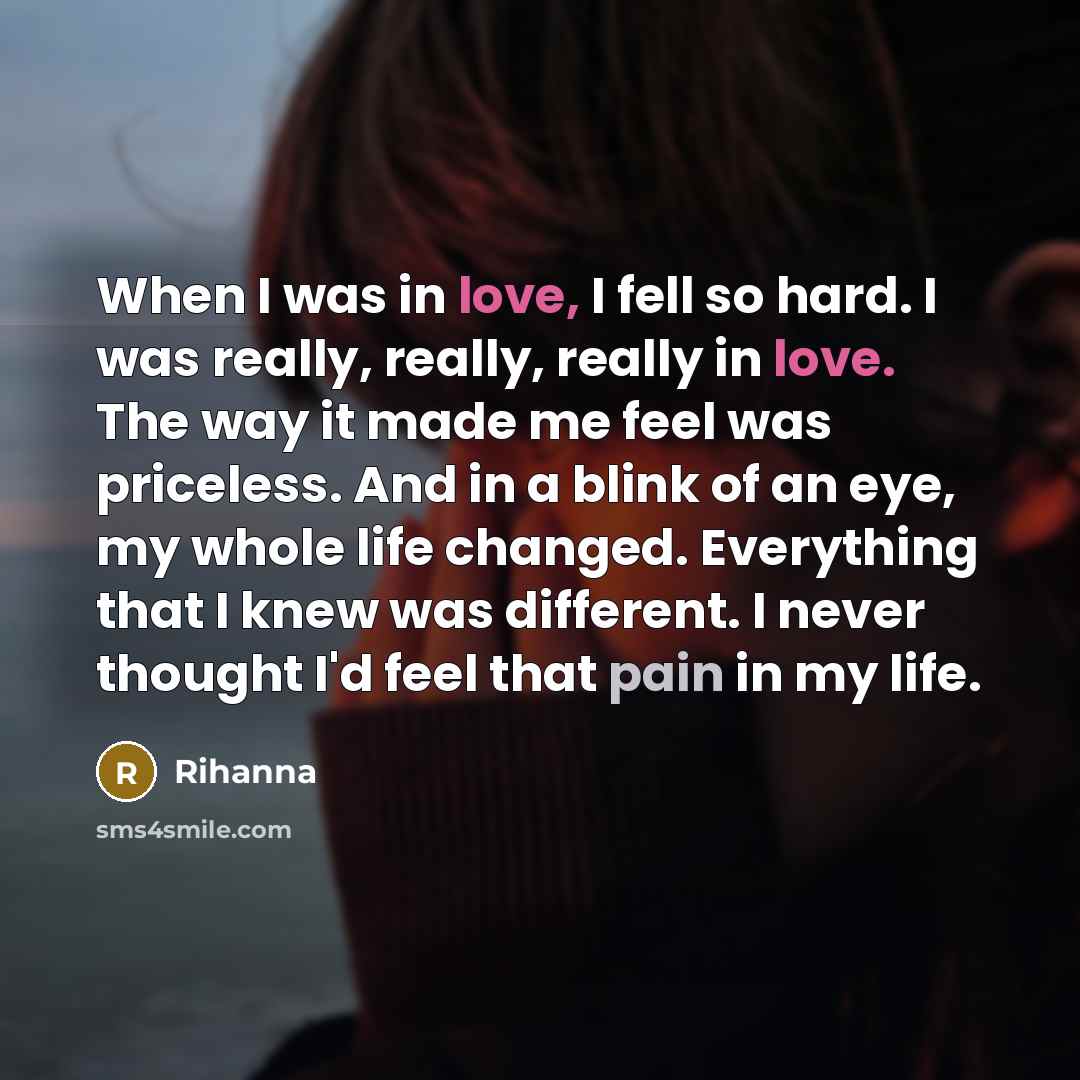 “When I was in love, I fell so hard. I was really, really, really in love. The way it made me feel was priceless. And in a blink of an eye, my whole life changed. Everything that I knew was different. I never thought I'd feel that pain in my life.” quote by Rihanna