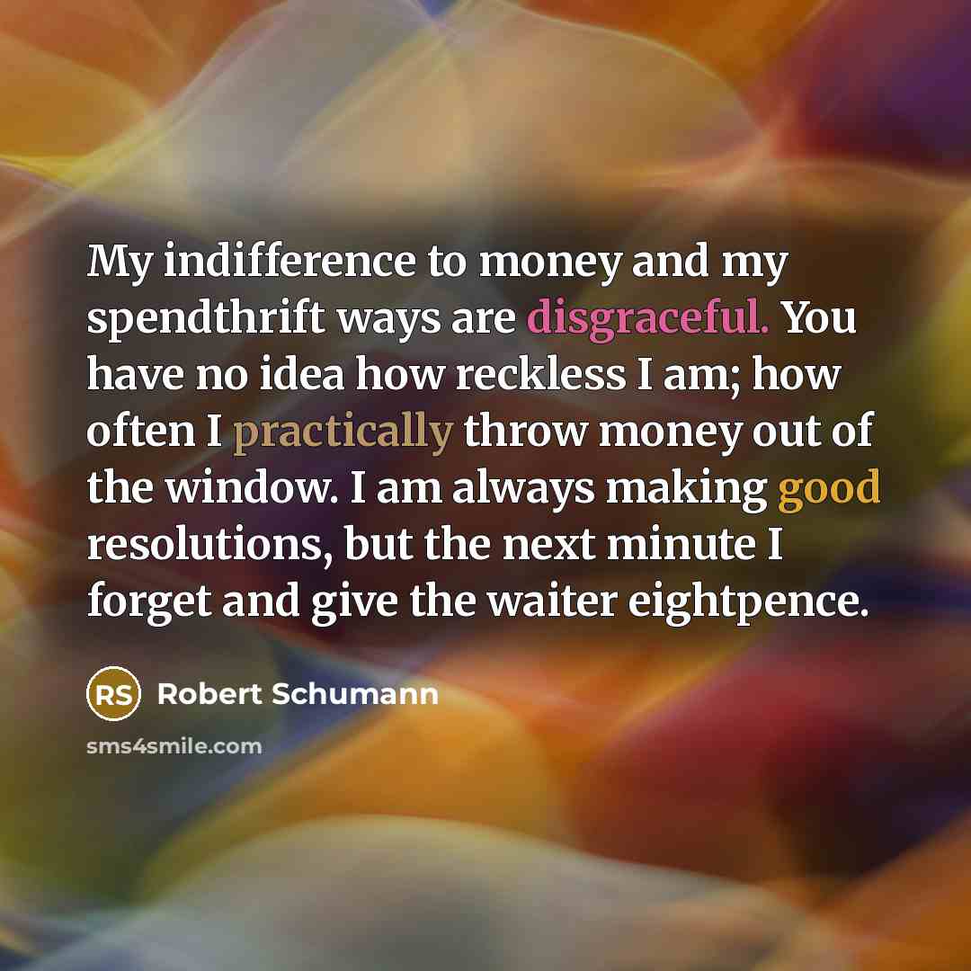 “My indifference to money and my spendthrift ways are disgraceful. You have no idea how reckless I am; how often I practically throw money out of the window. I am always making good resolutions, but the next minute I forget and give the waiter eightpence.” quote by Robert Schumann
