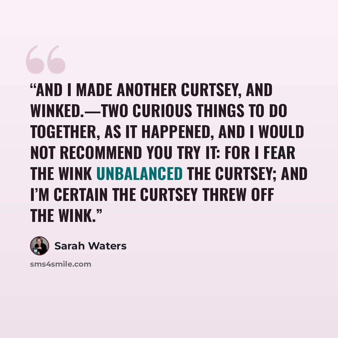“And I made another curtsey, and winked.—Two curious things to do together, as it happened, and I would not recommend you try it: for I fear the wink unbalanced the curtsey; and I’m certain the curtsey threw off the wink.” quote by Sarah Waters