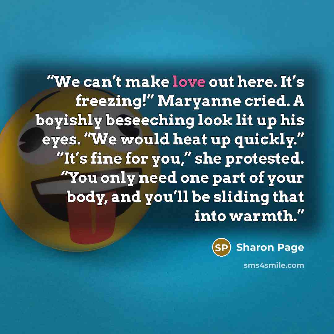 “We can’t make love out here. It’s freezing!” Maryanne cried. A boyishly beseeching look lit up his eyes. “We would heat up quickly.” “It’s fine for you,” she protested. “You only need one part of your body, and you’ll be sliding that into warmth.” quote by Sharon Page
