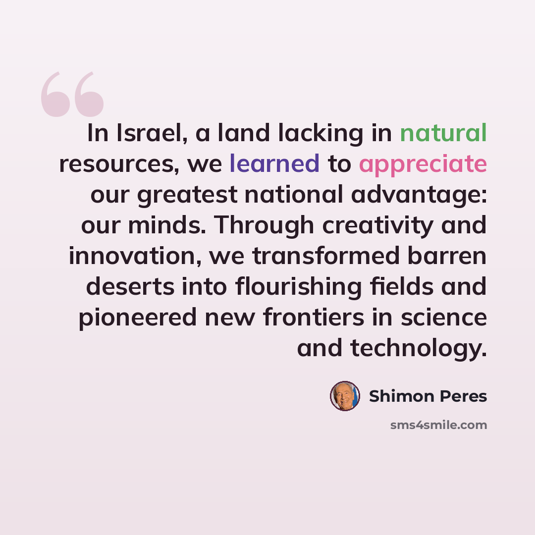 “In Israel, a land lacking in natural resources, we learned to appreciate our greatest national advantage: our minds. Through creativity and innovation, we transformed barren deserts into flourishing fields and pioneered new frontiers in science and technology.” quote by Shimon Peres