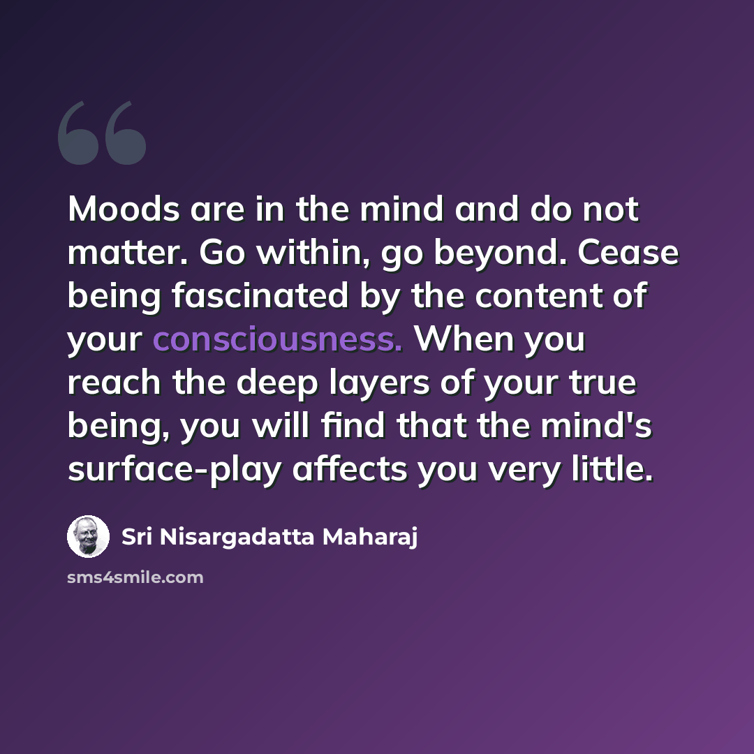 “Moods are in the mind and do not matter. Go within, go beyond. Cease being fascinated by the content of your consciousness. When you reach the deep layers of your true being, you will find that the mind's surface-play affects you very little.” quote by Sri Nisargadatta Maharaj