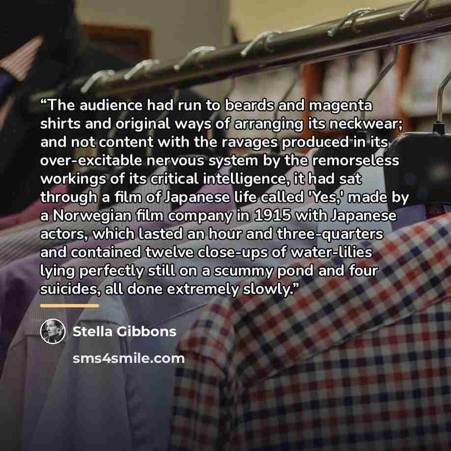 “The audience had run to beards and magenta shirts and original ways of arranging its neckwear; and not content with the ravages produced in its over-excitable nervous system by the remorseless workings of its critical intelligence, it had sat through a film of Japanese life called 'Yes,' made by a…” quote by Stella Gibbons