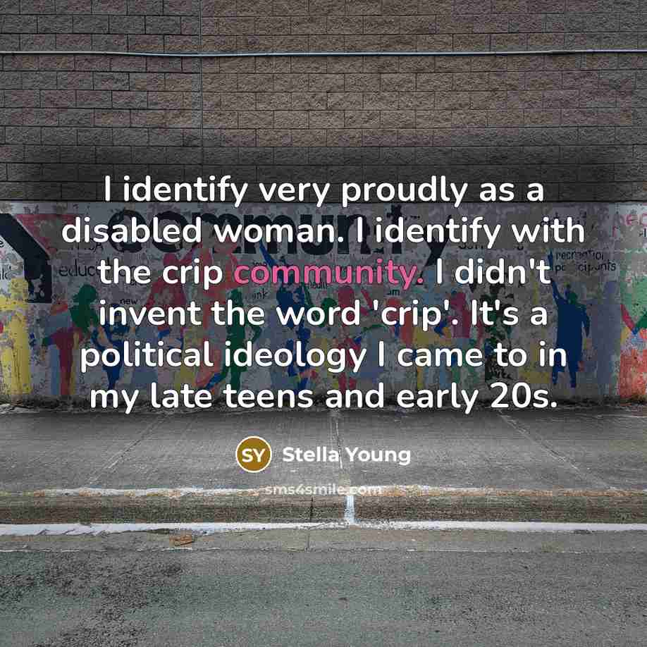 “I identify very proudly as a disabled woman. I identify with the crip community. I didn't invent the word 'crip'. It's a political ideology I came to in my late teens and early 20s.” quote by Stella Young